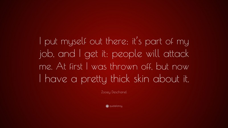 Zooey Deschanel Quote: “I put myself out there; it’s part of my job, and I get it: people will attack me. At first I was thrown off, but now I have a pretty thick skin about it.”