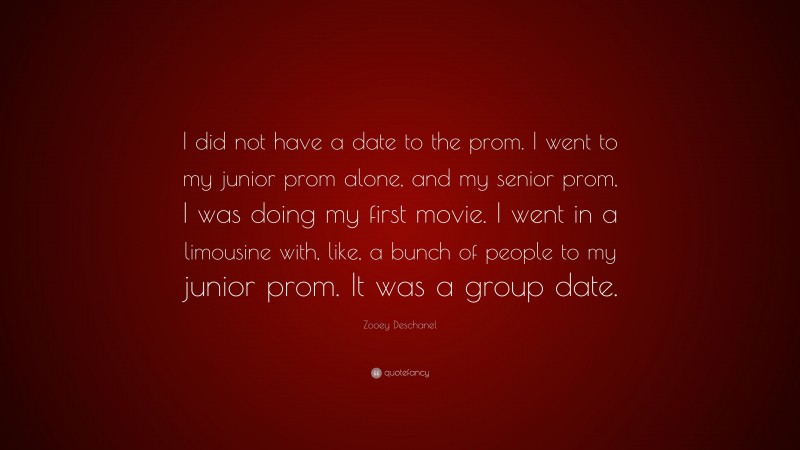 Zooey Deschanel Quote: “I did not have a date to the prom. I went to my junior prom alone, and my senior prom, I was doing my first movie. I went in a limousine with, like, a bunch of people to my junior prom. It was a group date.”