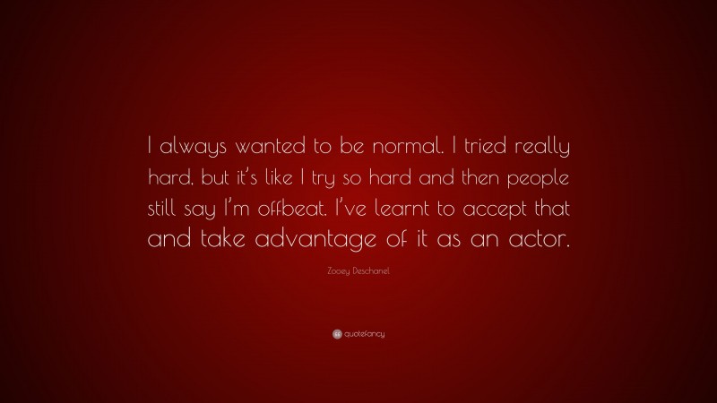 Zooey Deschanel Quote: “I always wanted to be normal. I tried really hard, but it’s like I try so hard and then people still say I’m offbeat. I’ve learnt to accept that and take advantage of it as an actor.”