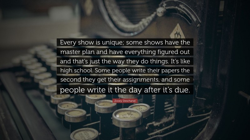 Zooey Deschanel Quote: “Every show is unique; some shows have the master plan and have everything figured out and that’s just the way they do things. It’s like high school. Some people write their papers the second they get their assignments, and some people write it the day after it’s due.”