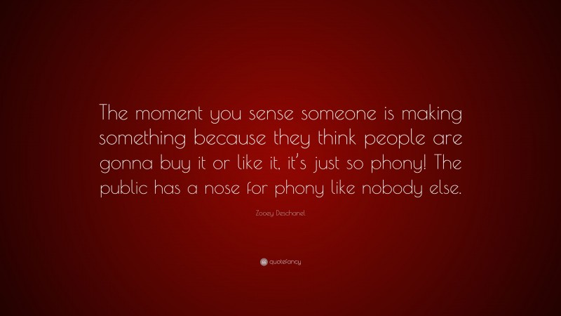 Zooey Deschanel Quote: “The moment you sense someone is making something because they think people are gonna buy it or like it, it’s just so phony! The public has a nose for phony like nobody else.”
