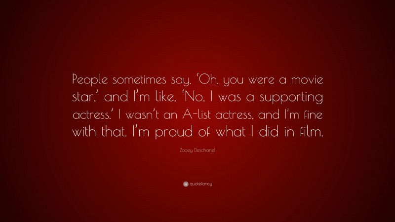 Zooey Deschanel Quote: “People sometimes say, ‘Oh, you were a movie star,’ and I’m like, ‘No, I was a supporting actress.’ I wasn’t an A-list actress, and I’m fine with that. I’m proud of what I did in film.”