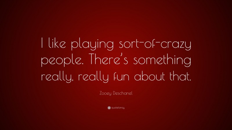 Zooey Deschanel Quote: “I like playing sort-of-crazy people. There’s something really, really fun about that.”
