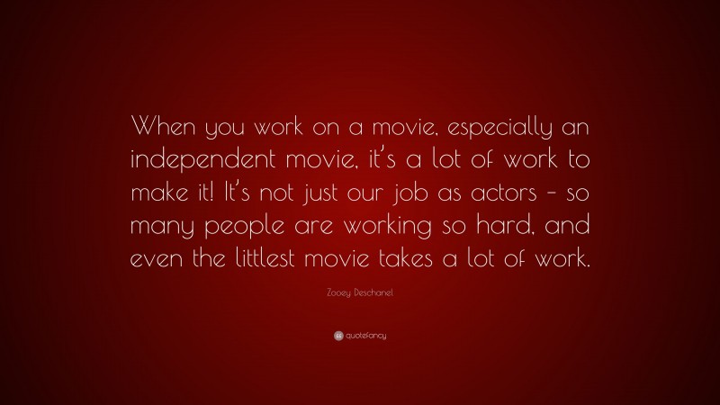 Zooey Deschanel Quote: “When you work on a movie, especially an independent movie, it’s a lot of work to make it! It’s not just our job as actors – so many people are working so hard, and even the littlest movie takes a lot of work.”