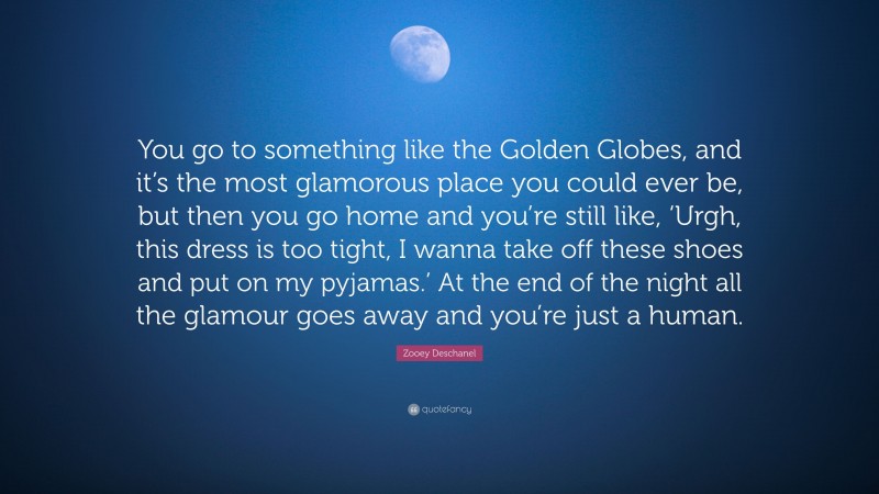 Zooey Deschanel Quote: “You go to something like the Golden Globes, and it’s the most glamorous place you could ever be, but then you go home and you’re still like, ‘Urgh, this dress is too tight, I wanna take off these shoes and put on my pyjamas.’ At the end of the night all the glamour goes away and you’re just a human.”