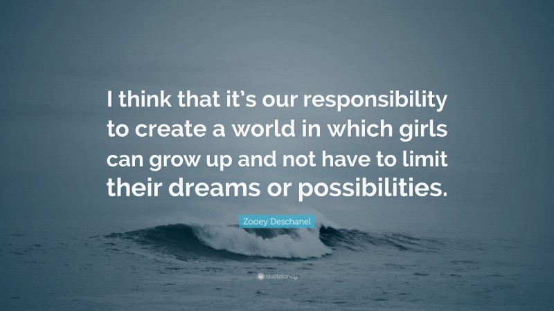 Zooey Deschanel Quote: “I think that it’s our responsibility to create a world in which girls can grow up and not have to limit their dreams or possibilities.”