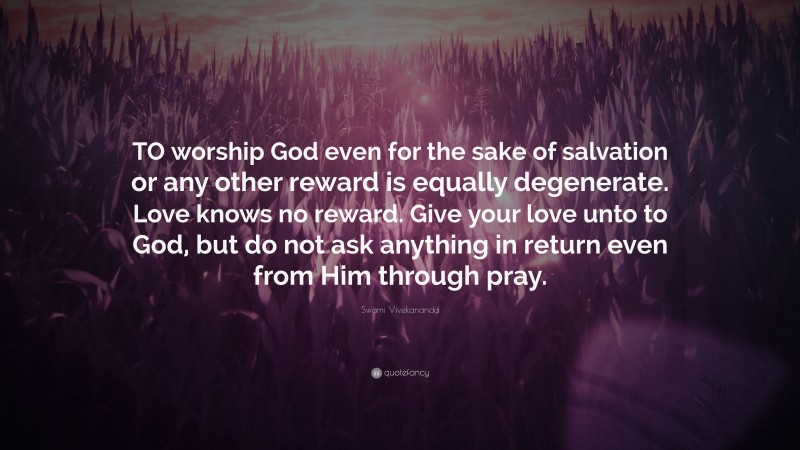 Swami Vivekananda Quote: “TO worship God even for the sake of salvation or any other reward is equally degenerate. Love knows no reward. Give your love unto to God, but do not ask anything in return even from Him through pray.”