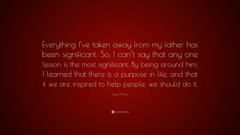Ziggy Marley Quote: “Everything I’ve taken away from my father has been significant. So, I can’t say that any one lesson is the most significant. By being around him, I learned that there is a purpose in life, and that if we are inspired to help people, we should do it.”