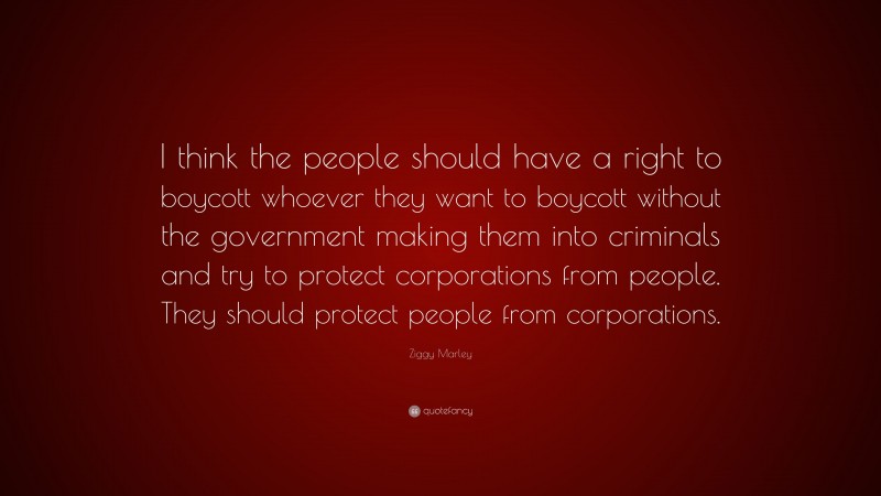 Ziggy Marley Quote: “I think the people should have a right to boycott whoever they want to boycott without the government making them into criminals and try to protect corporations from people. They should protect people from corporations.”