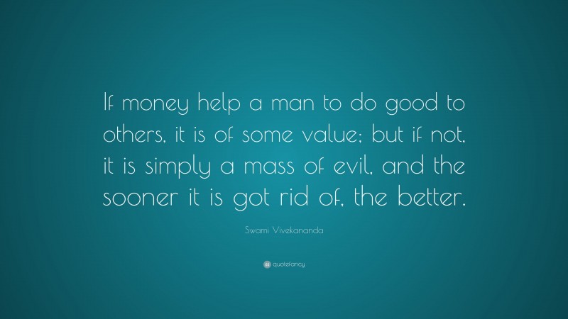 Swami Vivekananda Quote: “If money help a man to do good to others, it is of some value; but if not, it is simply a mass of evil, and the sooner it is got rid of, the better.”