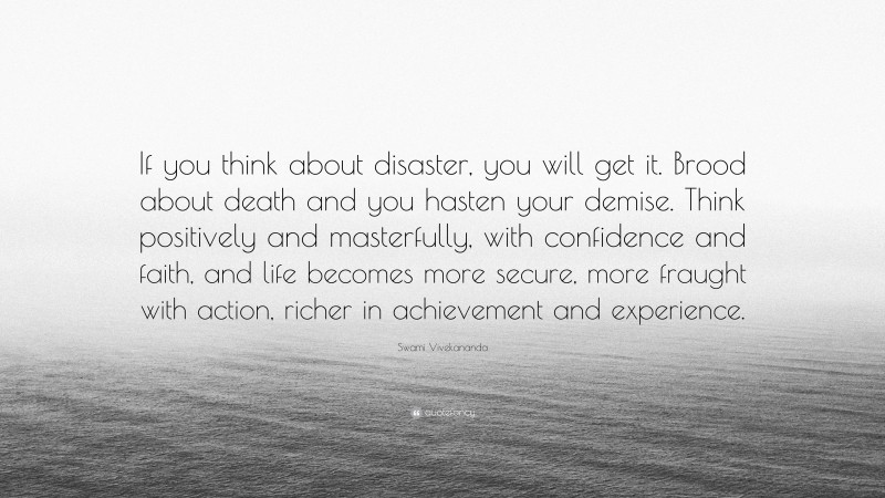 Swami Vivekananda Quote: “If you think about disaster, you will get it. Brood about death and you hasten your demise. Think positively and masterfully, with confidence and faith, and life becomes more secure, more fraught with action, richer in achievement and experience.”