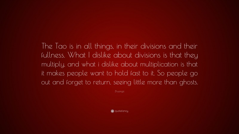 Zhuangzi Quote: “The Tao is in all things, in their divisions and their fullness. What I dislike about divisions is that they multiply, and what i dislike about multiplication is that it makes people want to hold fast to it. So people go out and forget to return, seeing little more than ghosts.”
