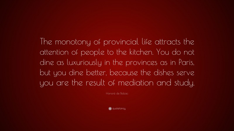 Honoré de Balzac Quote: “The monotony of provincial life attracts the attention of people to the kitchen. You do not dine as luxuriously in the provinces as in Paris, but you dine better, because the dishes serve you are the result of mediation and study.”