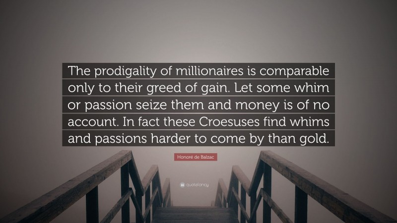 Honoré de Balzac Quote: “The prodigality of millionaires is comparable only to their greed of gain. Let some whim or passion seize them and money is of no account. In fact these Croesuses find whims and passions harder to come by than gold.”