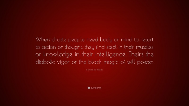 Honoré de Balzac Quote: “When chaste people need body or mind to resort to action or thought, they find steel in their muscles or knowledge in their intelligence. Theirs the diabolic vigor or the black magic of will power.”