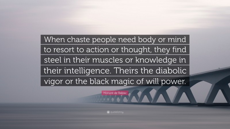 Honoré de Balzac Quote: “When chaste people need body or mind to resort to action or thought, they find steel in their muscles or knowledge in their intelligence. Theirs the diabolic vigor or the black magic of will power.”