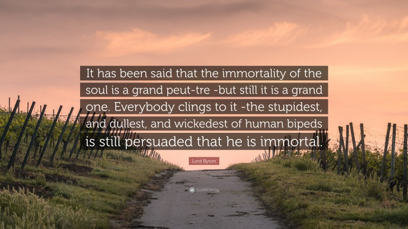 Lord Byron Quote: “It has been said that the immortality of the soul is a grand peut-tre -but still it is a grand one. Everybody clings to it -the stupidest, and dullest, and wickedest of human bipeds is still persuaded that he is immortal.”