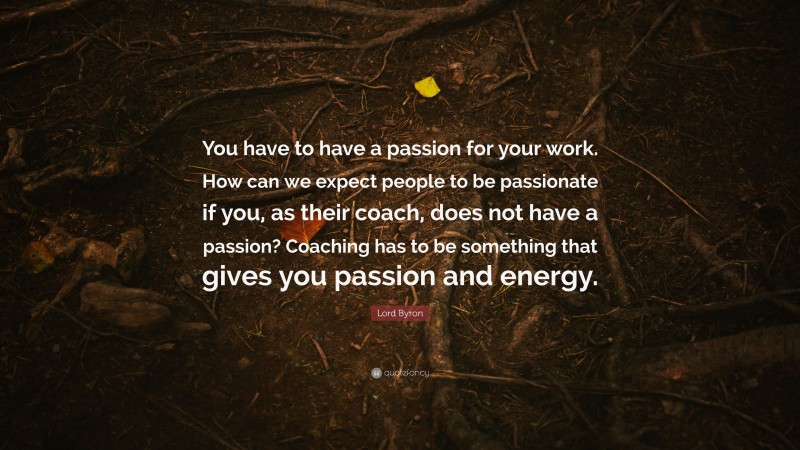 Lord Byron Quote: “You have to have a passion for your work. How can we expect people to be passionate if you, as their coach, does not have a passion? Coaching has to be something that gives you passion and energy.”