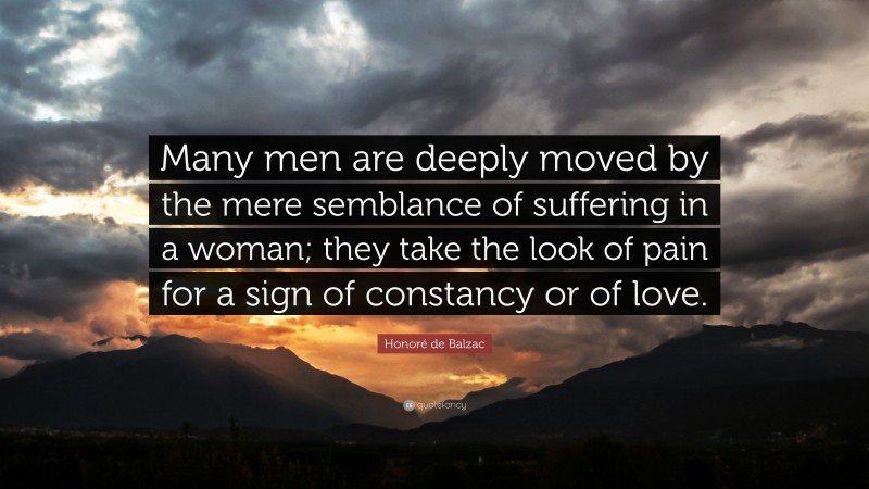 Honoré de Balzac Quote: “Many men are deeply moved by the mere semblance of suffering in a woman; they take the look of pain for a sign of constancy or of love.”