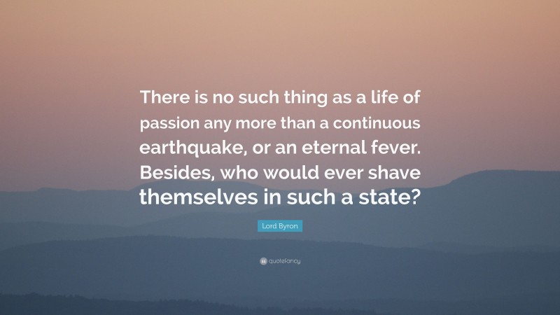 Lord Byron Quote: “There is no such thing as a life of passion any more than a continuous earthquake, or an eternal fever. Besides, who would ever shave themselves in such a state?”