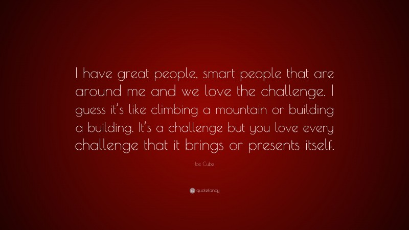 Ice Cube Quote: “I have great people, smart people that are around me and we love the challenge. I guess it’s like climbing a mountain or building a building. It’s a challenge but you love every challenge that it brings or presents itself.”