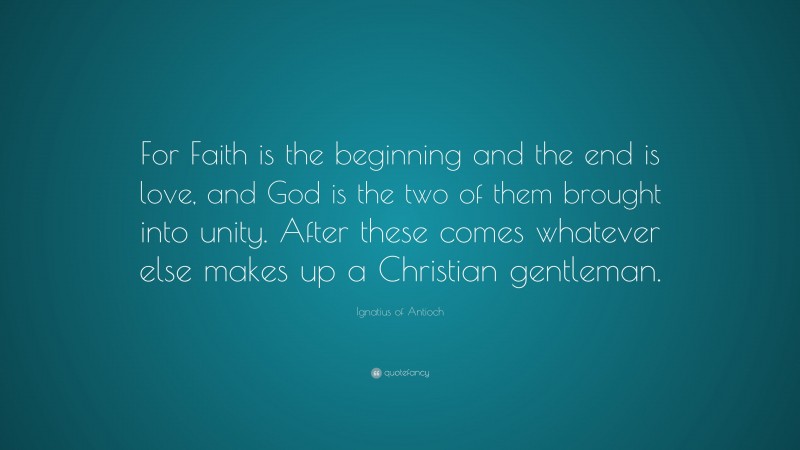 Ignatius of Antioch Quote: “For Faith is the beginning and the end is love, and God is the two of them brought into unity. After these comes whatever else makes up a Christian gentleman.”