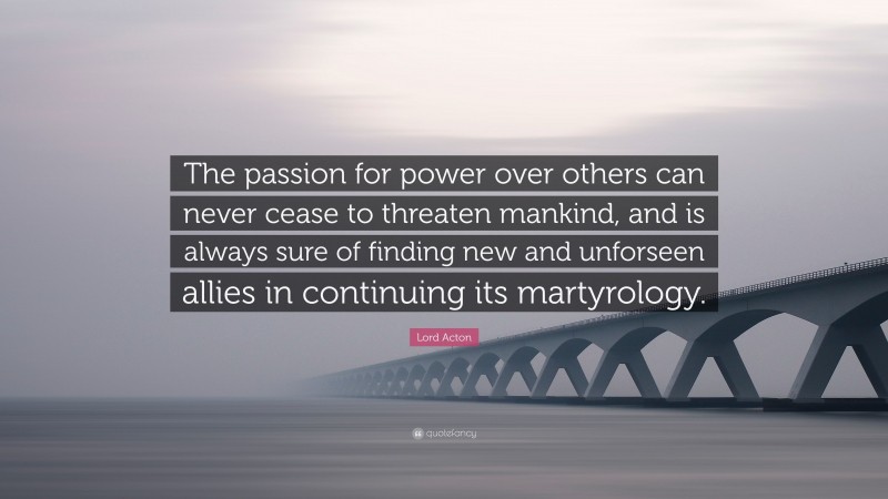 Lord Acton Quote: “The passion for power over others can never cease to threaten mankind, and is always sure of finding new and unforseen allies in continuing its martyrology.”