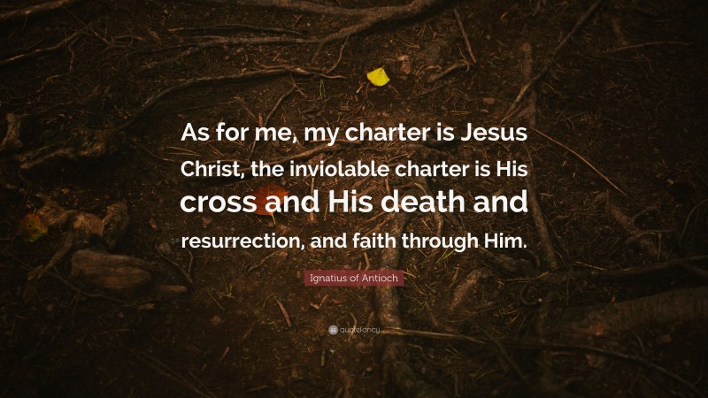 Ignatius of Antioch Quote: “As for me, my charter is Jesus Christ, the inviolable charter is His cross and His death and resurrection, and faith through Him.”
