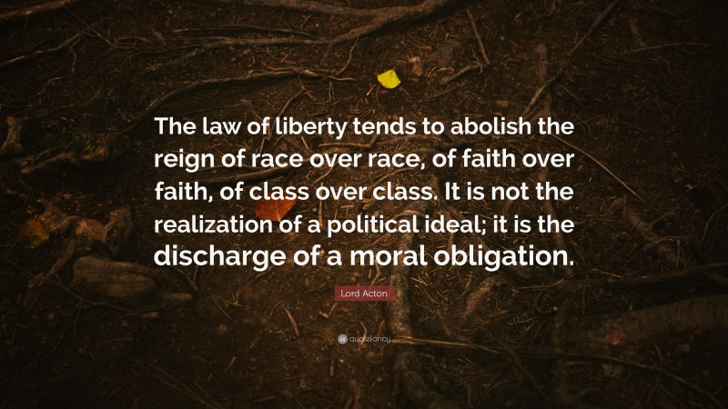 Lord Acton Quote: “The law of liberty tends to abolish the reign of race over race, of faith over faith, of class over class. It is not the realization of a political ideal; it is the discharge of a moral obligation.”