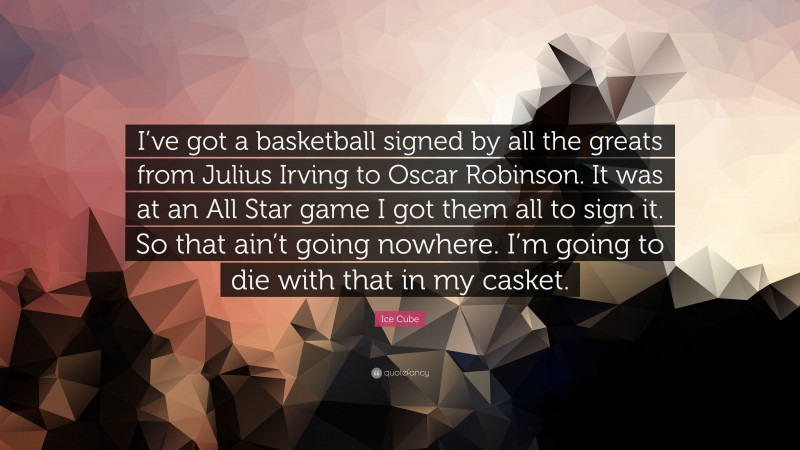 Ice Cube Quote: “I’ve got a basketball signed by all the greats from Julius Irving to Oscar Robinson. It was at an All Star game I got them all to sign it. So that ain’t going nowhere. I’m going to die with that in my casket.”