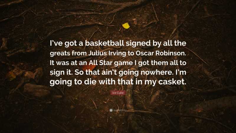Ice Cube Quote: “I’ve got a basketball signed by all the greats from Julius Irving to Oscar Robinson. It was at an All Star game I got them all to sign it. So that ain’t going nowhere. I’m going to die with that in my casket.”