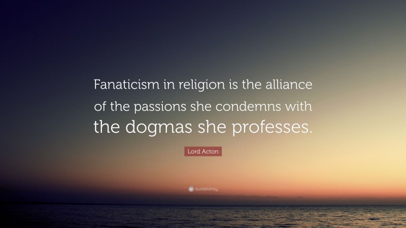 Lord Acton Quote: “Fanaticism in religion is the alliance of the passions she condemns with the dogmas she professes.”