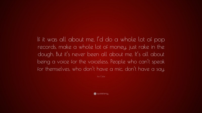Ice Cube Quote: “If it was all about me, I’d do a whole lot of pop records, make a whole lot of money, just rake in the dough. But it’s never been all about me. It’s all about being a voice for the voiceless. People who can’t speak for themselves, who don’t have a mic, don’t have a say.”