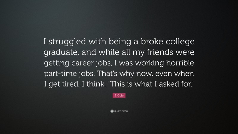 J. Cole Quote: “I struggled with being a broke college graduate, and while all my friends were getting career jobs, I was working horrible part-time jobs. That’s why now, even when I get tired, I think, ‘This is what I asked for.’”