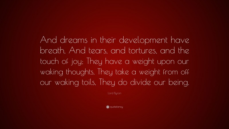 Lord Byron Quote: “And dreams in their development have breath, And tears, and tortures, and the touch of joy; They have a weight upon our waking thoughts, They take a weight from off our waking toils, They do divide our being.”