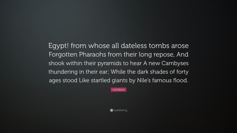 Lord Byron Quote: “Egypt! from whose all dateless tombs arose Forgotten Pharaohs from their long repose, And shook within their pyramids to hear A new Cambyses thundering in their ear; While the dark shades of forty ages stood Like startled giants by Nile’s famous flood.”