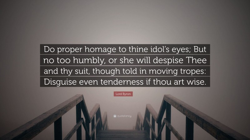 Lord Byron Quote: “Do proper homage to thine idol’s eyes; But no too humbly, or she will despise Thee and thy suit, though told in moving tropes: Disguise even tenderness if thou art wise.”