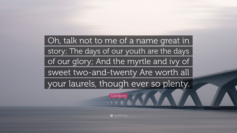 Lord Byron Quote: “Oh, talk not to me of a name great in story; The days of our youth are the days of our glory; And the myrtle and ivy of sweet two-and-twenty Are worth all your laurels, though ever so plenty.”