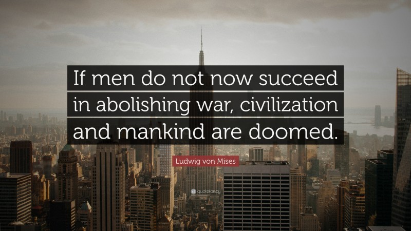 Ludwig von Mises Quote: “If men do not now succeed in abolishing war, civilization and mankind are doomed.”