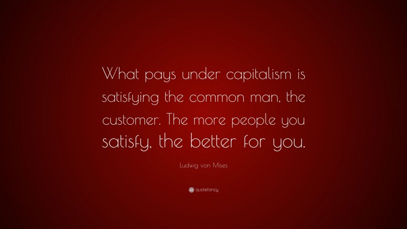 Ludwig von Mises Quote: “What pays under capitalism is satisfying the common man, the customer. The more people you satisfy, the better for you.”