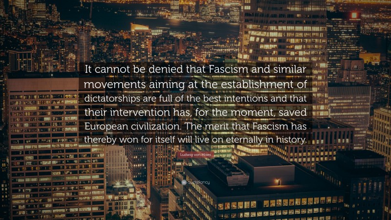 Ludwig von Mises Quote: “It cannot be denied that Fascism and similar movements aiming at the establishment of dictatorships are full of the best intentions and that their intervention has, for the moment, saved European civilization. The merit that Fascism has thereby won for itself will live on eternally in history.”