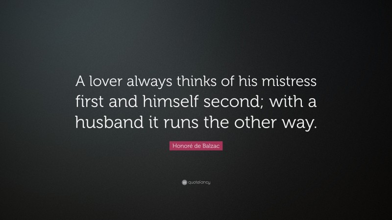 Honoré de Balzac Quote: “A lover always thinks of his mistress first and himself second; with a husband it runs the other way.”