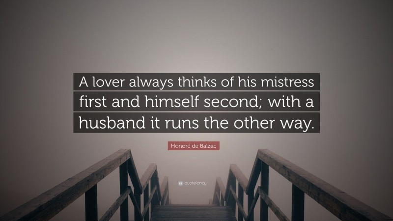 Honoré de Balzac Quote: “A lover always thinks of his mistress first and himself second; with a husband it runs the other way.”