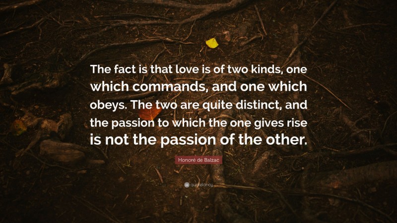 Honoré de Balzac Quote: “The fact is that love is of two kinds, one which commands, and one which obeys. The two are quite distinct, and the passion to which the one gives rise is not the passion of the other.”