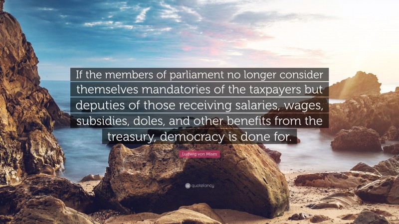 Ludwig von Mises Quote: “If the members of parliament no longer consider themselves mandatories of the taxpayers but deputies of those receiving salaries, wages, subsidies, doles, and other benefits from the treasury, democracy is done for.”