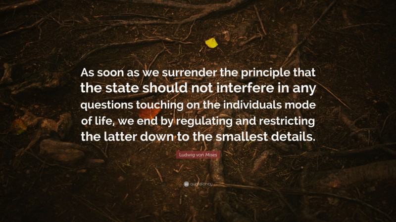 Ludwig von Mises Quote: “As soon as we surrender the principle that the state should not interfere in any questions touching on the individuals mode of life, we end by regulating and restricting the latter down to the smallest details.”