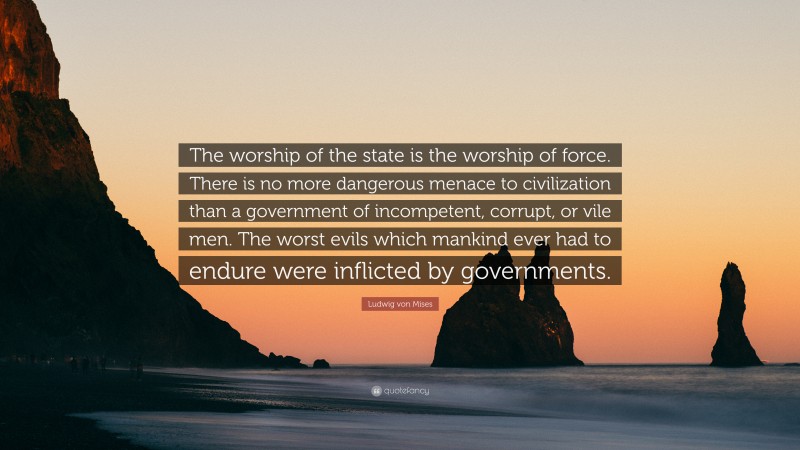 Ludwig von Mises Quote: “The worship of the state is the worship of force. There is no more dangerous menace to civilization than a government of incompetent, corrupt, or vile men. The worst evils which mankind ever had to endure were inflicted by governments.”