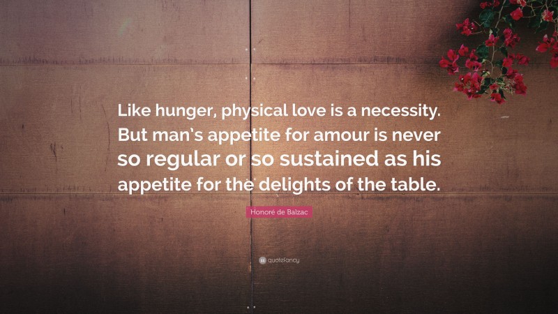 Honoré de Balzac Quote: “Like hunger, physical love is a necessity. But man’s appetite for amour is never so regular or so sustained as his appetite for the delights of the table.”