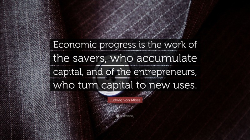 Ludwig von Mises Quote: “Economic progress is the work of the savers, who accumulate capital, and of the entrepreneurs, who turn capital to new uses.”