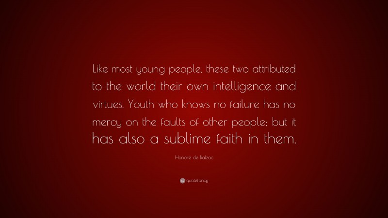 Honoré de Balzac Quote: “Like most young people, these two attributed to the world their own intelligence and virtues. Youth who knows no failure has no mercy on the faults of other people; but it has also a sublime faith in them.”